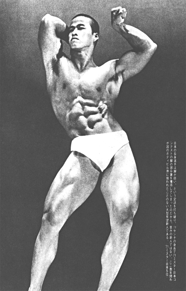 日本の長身選手は脚が弱い、という定説を打ち破り、174センチの身長で'71ミスター日本コンテストの脚の部分賞を獲得してしまったのだから、並みの新人ではない。ここ数年間わが国のボディビル界に現われたことのない大型有望新人である。（'71ミスター日本5位）