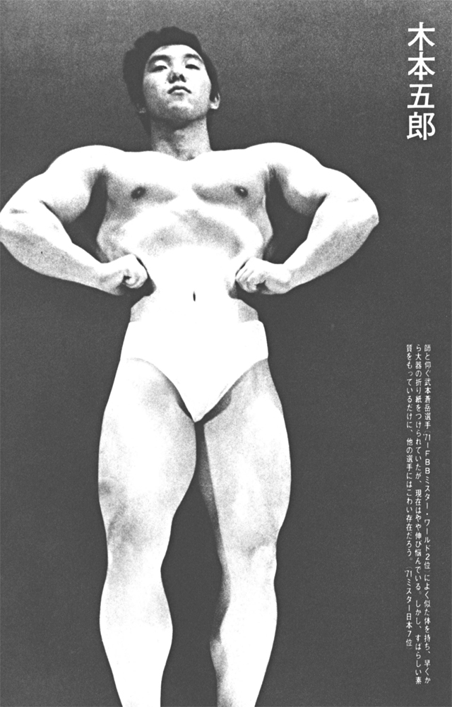 木本五郎　師と仰ぐ武本蒼岳選手（'71IFBBミスター・ワールド2位）によく似た体を持ち、早くから大器の折り紙をつけられていたが、現在はやや伸び悩んでいる。しかし、すばらしい素質をもっているだけに、他の選手にはこわい存在だろう。（'71ミスター日本7位）