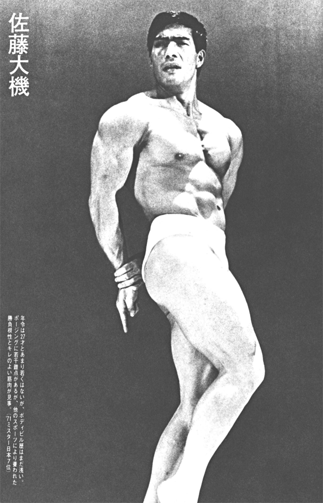 佐藤大機　年令は27才とあまり若くはないが、ボディビル歴はまだ浅い。ポージングに若干難点があるが、他のスポーツにより養われた勝負根性とキレのよい筋肉が見事。（'71ミスター日本7位）